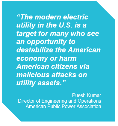 Puesh Kumar, Director of Engineering and Operations at The American Public Power Association stated: The modern electric utility in the U.S. is a target for many who see an opportunity to destabilize or harm American Citizens via malicious attacks on utility assets.
